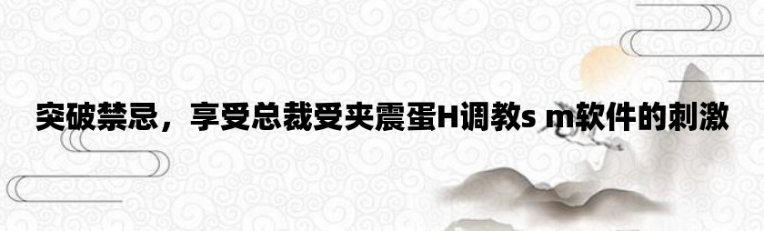 突破禁忌，享受总裁受夹震蛋H调教s m软件的刺激